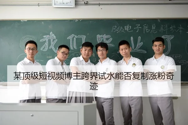 某顶级短视频博主跨界试水能否复制涨粉奇迹